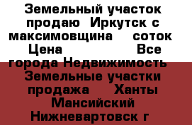 Земельный участок продаю. Иркутск с.максимовщина.12 соток › Цена ­ 1 000 000 - Все города Недвижимость » Земельные участки продажа   . Ханты-Мансийский,Нижневартовск г.